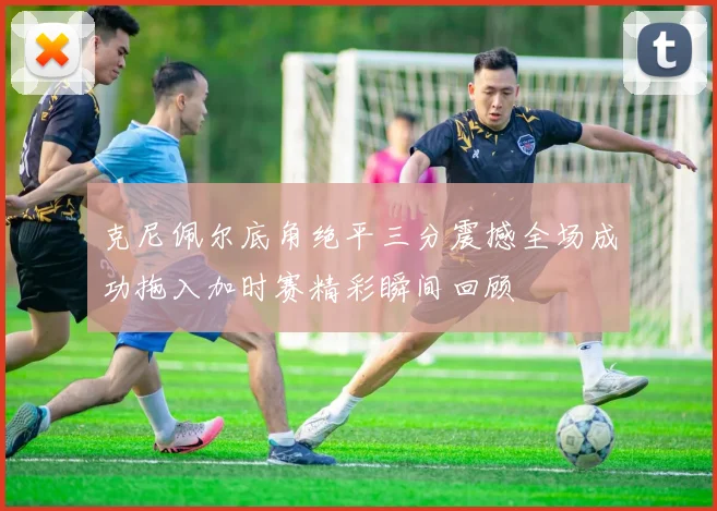 克尼佩尔底角绝平三分震撼全场成功拖入加时赛精彩瞬间回顾