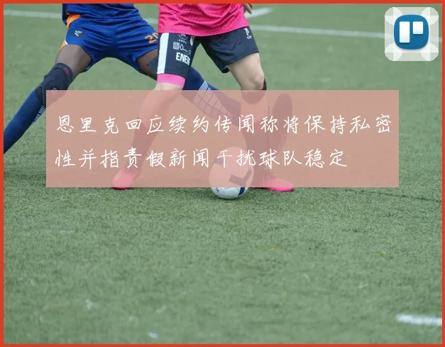 恩里克回应续约传闻称将保持私密性并指责假新闻干扰球队稳定