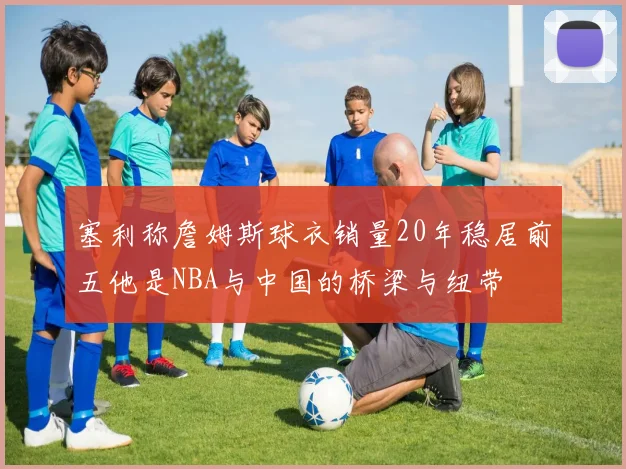 塞利称詹姆斯球衣销量20年稳居前五他是NBA与中国的桥梁与纽带