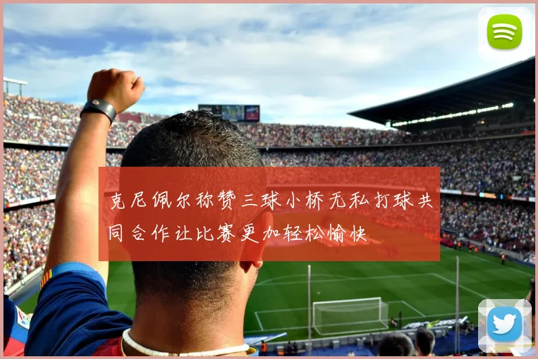 克尼佩尔称赞三球小桥无私打球共同合作让比赛更加轻松愉快