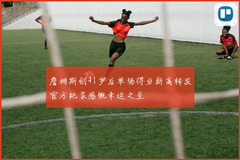 詹姆斯创41岁后单场得分新高转发官方纪录感慨幸运之至