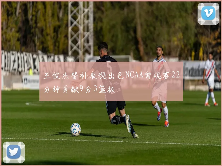 王俊杰替补表现出色NCAA常规赛22分钟贡献9分3篮板