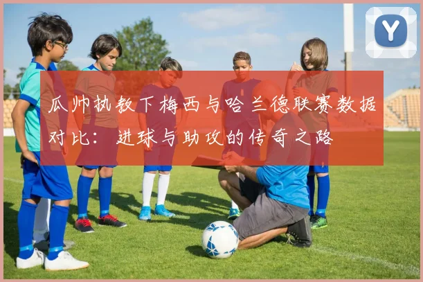 瓜帅执教下梅西与哈兰德联赛数据对比：进球与助攻的传奇之路