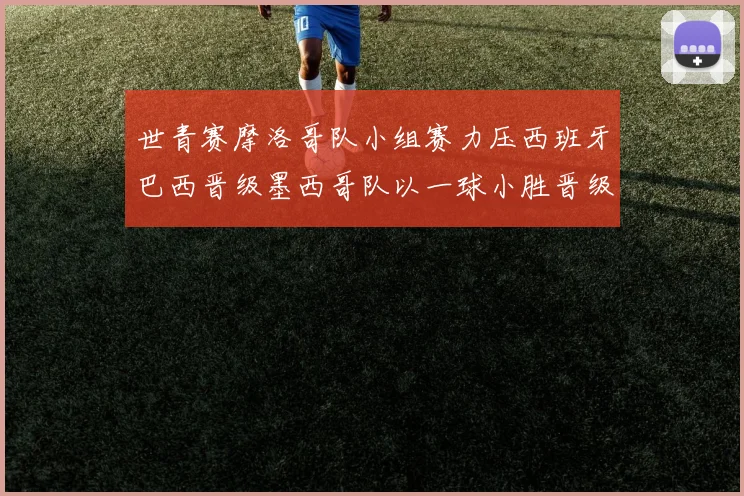 世青赛摩洛哥队小组赛力压西班牙巴西晋级墨西哥队以一球小胜晋级决赛阶段