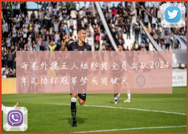 海港外援五人组即将全员离队2024年足协杯冠军梦或将破灭