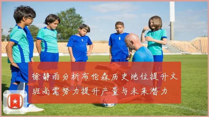 徐静雨分析布伦森历史地位提升文班尚需努力提升产量与未来潜力