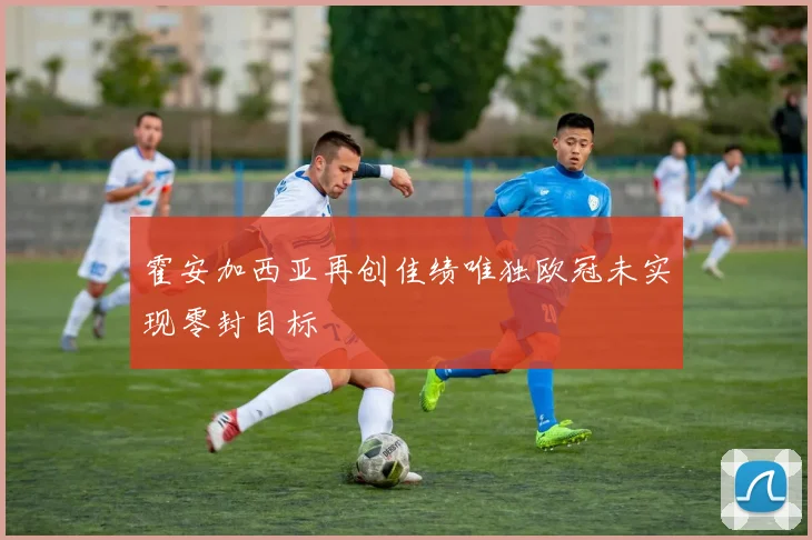 霍安加西亚再创佳绩唯独欧冠未实现零封目标