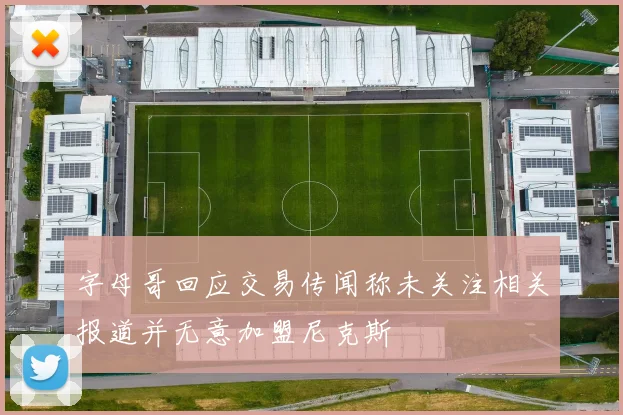 字母哥回应交易传闻称未关注相关报道并无意加盟尼克斯