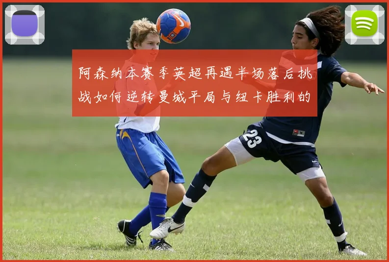 阿森纳本赛季英超再遇半场落后挑战如何逆转曼城平局与纽卡胜利的启示