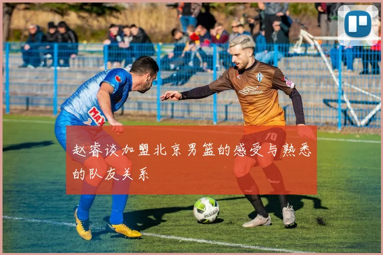 赵睿谈加盟北京男篮的感受与熟悉的队友关系