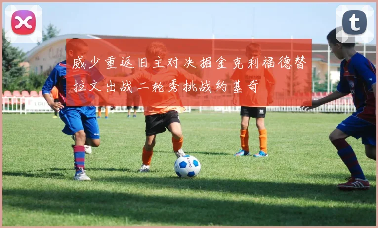 威少重返旧主对决掘金克利福德替拉文出战二轮秀挑战约基奇