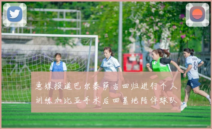 意媒报道巴尔泰萨吉回归进行个人训练加比亚手术后回基地陪伴球队恢复状态