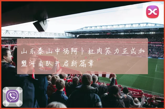 山东泰山中场阿卜杜肉苏力正式加盟河南队开启新篇章