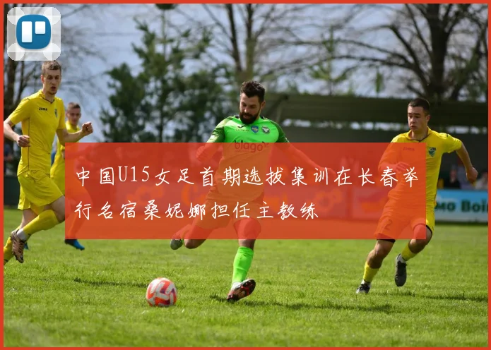 中国U15女足首期选拔集训在长春举行名宿桑妮娜担任主教练
