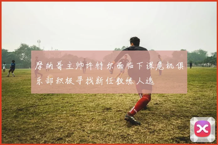 摩纳哥主帅许特尔面临下课危机俱乐部积极寻找新任教练人选