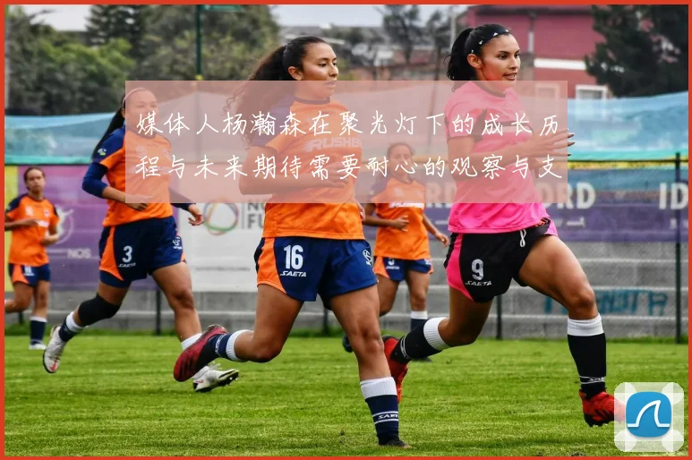 媒体人杨瀚森在聚光灯下的成长历程与未来期待需要耐心的观察与支持