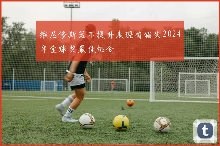 维尼修斯若不提升表现将错失2024年金球奖最佳机会