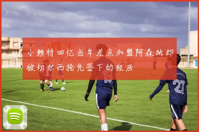 小赖特回忆当年差点加盟阿森纳却被切尔西抢先签下的经历
