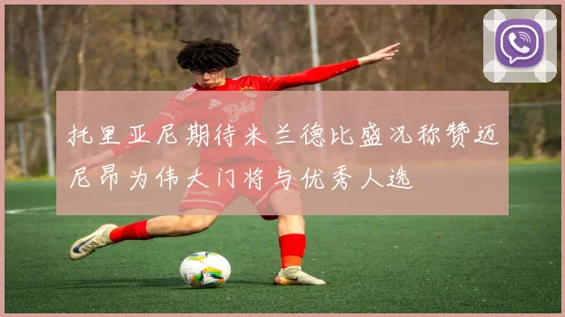 托里亚尼期待米兰德比盛况称赞迈尼昂为伟大门将与优秀人选