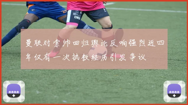 曼联对索帅回归舆论反响强烈近四年仅有一次执教经历引发争议