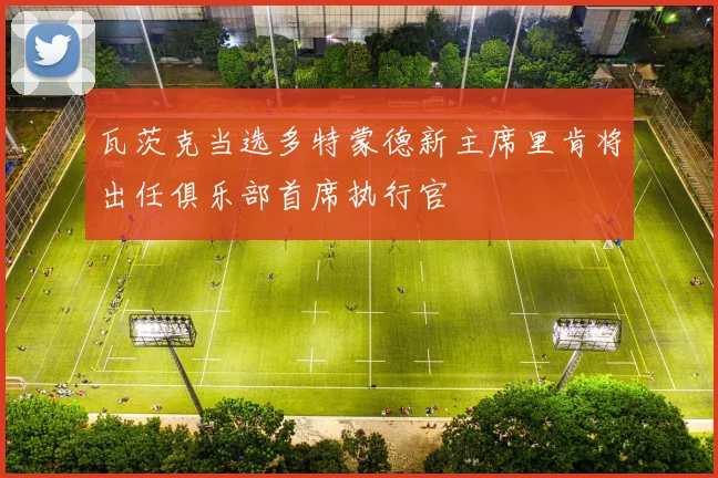 瓦茨克当选多特蒙德新主席里肯将出任俱乐部首席执行官