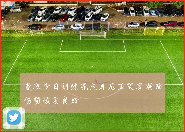 曼联今日训练亮点库尼亚笑容满面伤势恢复良好