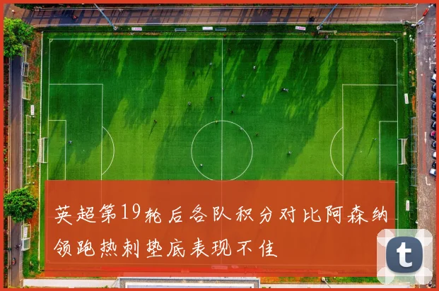 英超第19轮后各队积分对比阿森纳领跑热刺垫底表现不佳