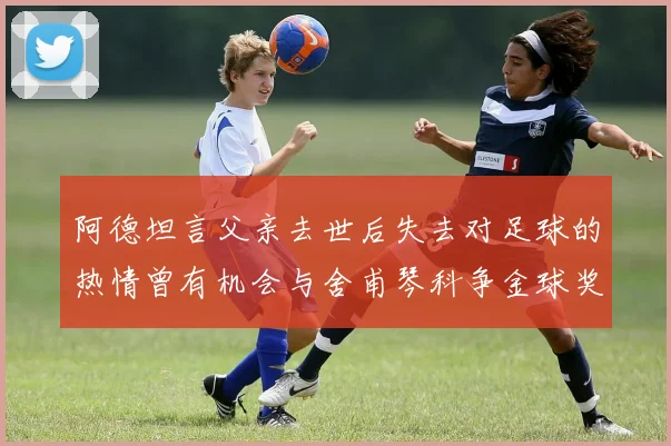 阿德坦言父亲去世后失去对足球的热情曾有机会与舍甫琴科争金球奖