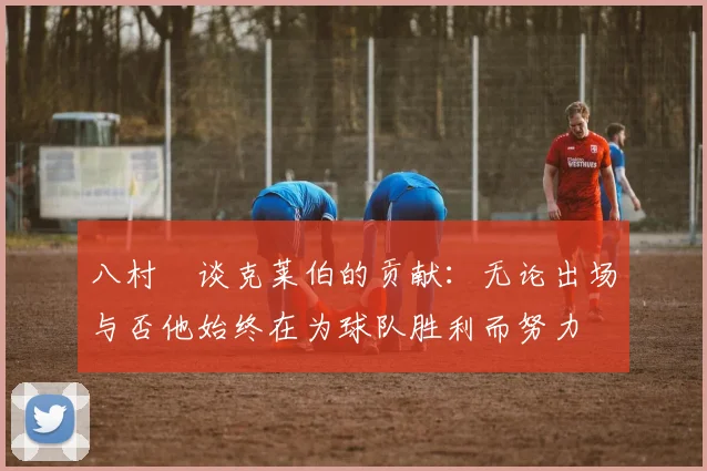 八村塁谈克莱伯的贡献：无论出场与否他始终在为球队胜利而努力