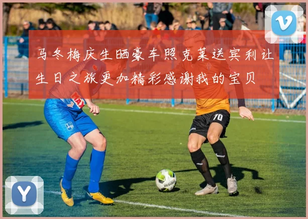 马冬梅庆生晒豪车照克莱送宾利让生日之旅更加精彩感谢我的宝贝