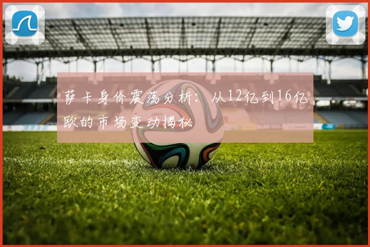 萨卡身价震荡分析：从12亿到16亿欧的市场变动揭秘