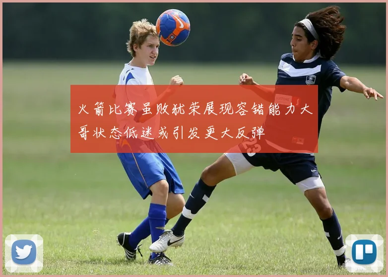 火箭比赛虽败犹荣展现容错能力大哥状态低迷或引发更大反弹