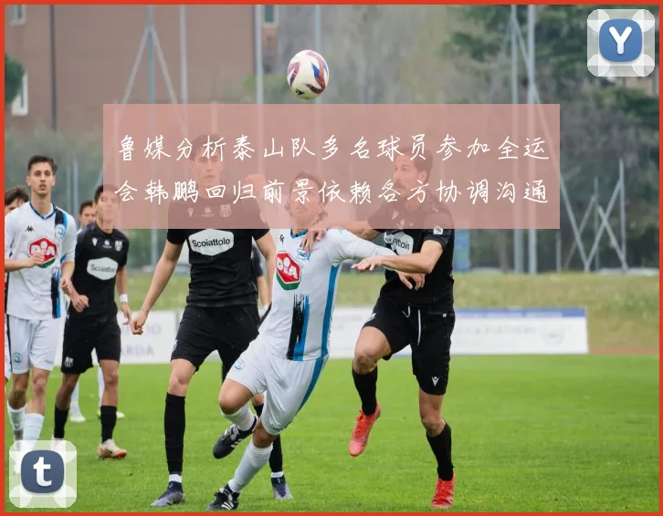 鲁媒分析泰山队多名球员参加全运会韩鹏回归前景依赖各方协调沟通