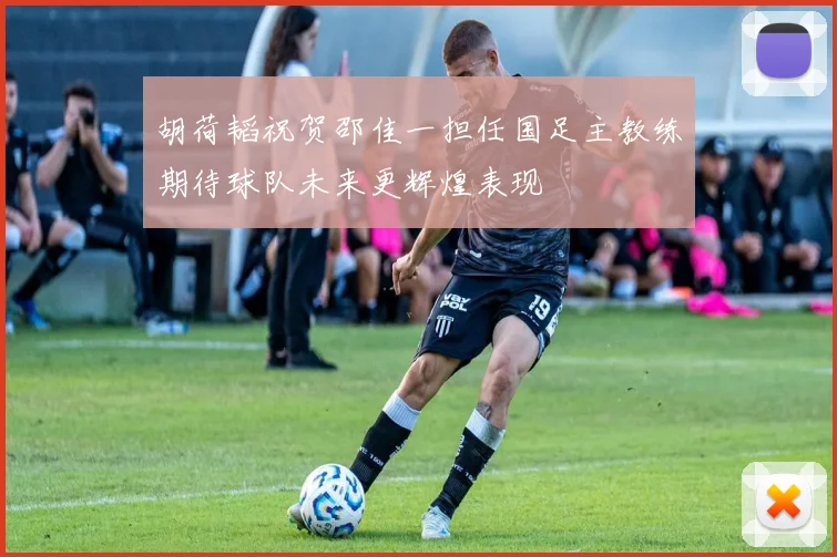 胡荷韬祝贺邵佳一担任国足主教练期待球队未来更辉煌表现