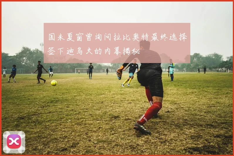 国米夏窗曾询问拉比奥特最终选择签下迪乌夫的内幕揭秘