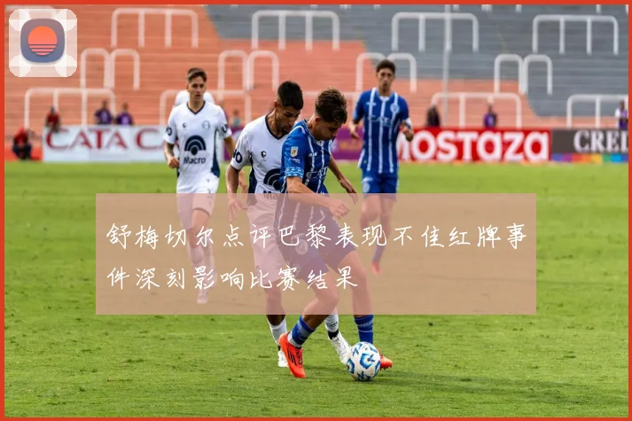 舒梅切尔点评巴黎表现不佳红牌事件深刻影响比赛结果