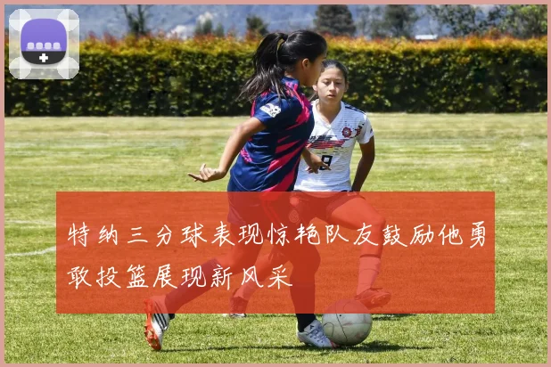 特纳三分球表现惊艳队友鼓励他勇敢投篮展现新风采
